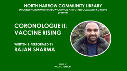 North Harrow Library in conjunction with Harrow Council and other community groups presents CORONALOGUE II: VACCINE RISING. Written and performed by RAJAN SHARMA. Edited by PALAK TEWARY